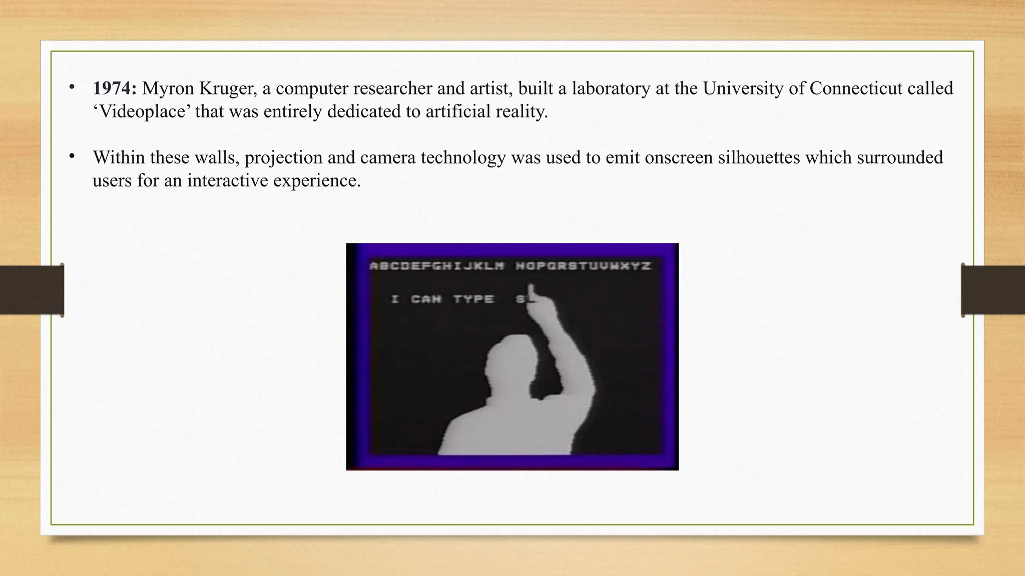 • 1974: Myron Kruger, a computer researcher and artist, built a laboratory at the University of Connecticut called
‘Videoplace’ that was entirely dedicated to artificial reality.
• Within these walls, projection and camera technology was used to emit onscreen silhouettes which surrounded
users for an interactive experience.
 