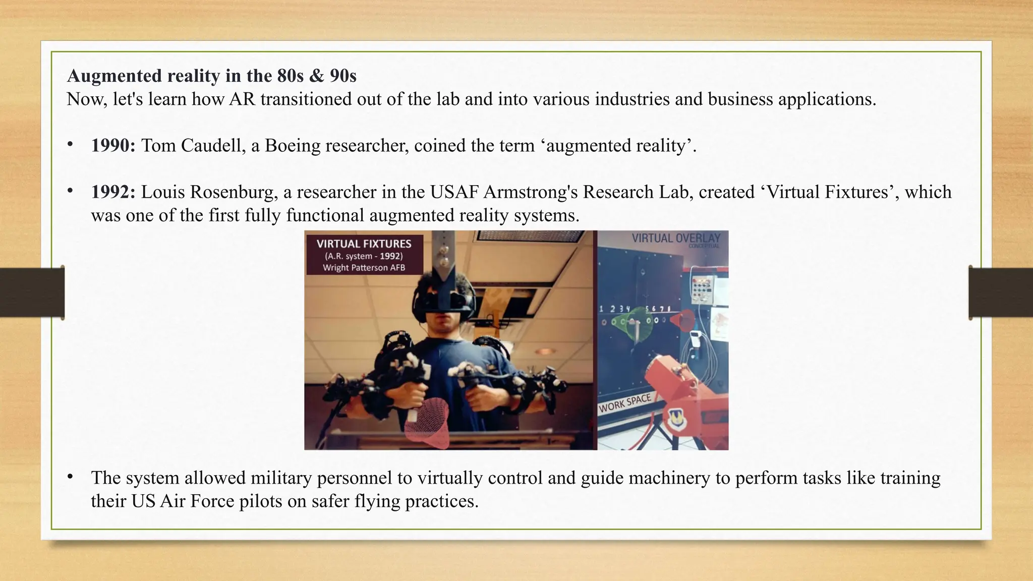 Augmented reality in the 80s & 90s
Now, let's learn how AR transitioned out of the lab and into various industries and business applications.
• 1990: Tom Caudell, a Boeing researcher, coined the term ‘augmented reality’.
• 1992: Louis Rosenburg, a researcher in the USAF Armstrong's Research Lab, created ‘Virtual Fixtures’, which
was one of the first fully functional augmented reality systems.
• The system allowed military personnel to virtually control and guide machinery to perform tasks like training
their US Air Force pilots on safer flying practices.
 