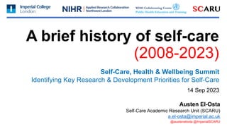 A brief history of self-care
(2008-2023)
Self-Care, Health & Wellbeing Summit
Identifying Key Research & Development Priorities for Self-Care
14 Sep 2023
Self-Care Academic Research Unit (SCARU)
a.el-osta@imperial.ac.uk
Austen El-Osta
@austenelosta @ImperialSCARU
 