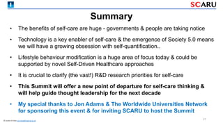 • The benefits of self-care are huge - governments & people are taking notice
• Technology is a key enabler of self-care & the emergence of Society 5.0 means
we will have a growing obsession with self-quantification..
• Lifestyle behaviour modification is a huge area of focus today & could be
supported by novel Self-Driven Healthcare approaches
• It is crucial to clarify (the vast!) R&D research priorities for self-care
• This Summit will offer a new point of departure for self-care thinking &
will help guide thought leadership for the next decade
• My special thanks to Jon Adams & The Worldwide Universities Network
for sponsoring this event & for inviting SCARU to host the Summit
Summary
27
© Austen El-Osta a.el-osta@imperial.ac.uk
 