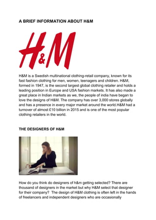 A BRIEF INFORMATION ABOUT H&M
H&M is a Swedish multinational clothing-retail company, known for its
fast fashion clothing for men, women, teenagers and children. H&M,
formed in 1947, is the second largest global clothing retailer and holds a
leading position in Europe and USA fashion markets. It has also made a
great place in Indian markets as we, the people of india have began to
love the designs of H&M. The company has over 3,000 stores globally
and has a presence in every major market around the world.H&M had a
turnover of almost £10 billion in 2015 and is one of the most popular
clothing retailers in the world.
THE DESIGNERS OF H&M
How do you think do designers of h&m getting selected? There are
thousand of designers in the market but why H&M select that designer
for their company? The design of H&M clothing is often left in the hands
of freelancers and independent designers who are occasionally
 
