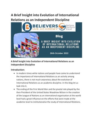 A Brief Insight into Evolution of International
Relations as an Independent Discipline
A Brief Insight into Evolution of International Relations as an
Independent Discipline
Introduction:
• In modern times while nations and people have come to understand
the importance of International Relations as an activity among
nations, there is not much awareness about the evolution of
International Relations as an academic discipline. In this blog let us
look into it.
• The ending of the First World War and the pivotal role played by the
then President of the United States Woodrow Wilson in the creation
of the League of Nations as an international organisation at the world
level had a great influence on the efforts that were made at the
academic level to institutionalise the study of International Relations.
 
