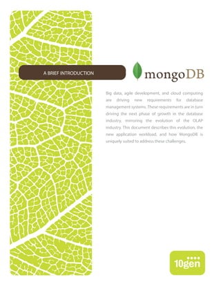 A BRIEF INTRODUCTION


                       Big data, agile development, and cloud computing
                       are   driving   new   requirements    for      database
                       management systems. These requirements are in turn
                       driving the next phase of growth in the database
                       industry, mirroring the evolution of the OLAP
                       industry. This document describes this evolution, the
                       new application workload, and how MongoDB is
                       uniquely suited to address these challenges.
 