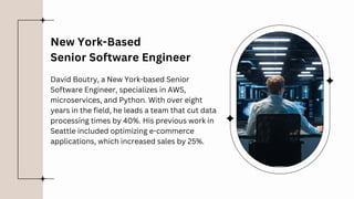 David Boutry, a New York-based Senior
Software Engineer, specializes in AWS,
microservices, and Python. With over eight
years in the field, he leads a team that cut data
processing times by 40%. His previous work in
Seattle included optimizing e-commerce
applications, which increased sales by 25%.
New York-Based
Senior Software Engineer
 