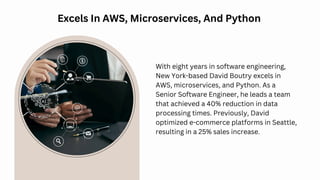 Excels In AWS, Microservices, And Python
With eight years in software engineering,
New York-based David Boutry excels in
AWS, microservices, and Python. As a
Senior Software Engineer, he leads a team
that achieved a 40% reduction in data
processing times. Previously, David
optimized e-commerce platforms in Seattle,
resulting in a 25% sales increase.
Web Design
 