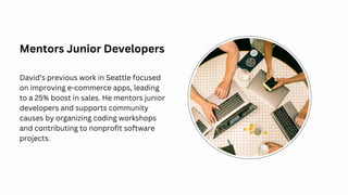 Mentors Junior Developers
David’s previous work in Seattle focused
on improving e-commerce apps, leading
to a 25% boost in sales. He mentors junior
developers and supports community
causes by organizing coding workshops
and contributing to nonprofit software
projects.
 