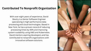 Contributed To Nonprofit Organization
With over eight years of experience, David
Boutry is a Senior Software Engineer
specializing in high-performance data
processing and cloud technologies. Based in
New York, he has a proven record of reducing
processing times by 40% and improving
system scalability using AWS and Kubernetes.
David mentors aspiring developers and has
contributed to nonprofit organizations with
innovative software solutions.
 
