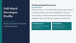 Full-Stack
Developer
Profile
Modern JavaScript Frameworks
& Backend Systems
Professional Overview
Garrett Gendron is a Texas-based full-stack developer focused
on building reliable, user-centered applications. He works
across modern JavaScript frameworks and backend systems,
designing software that balances performance with clarity.
Performance
Balancing Speed With Clarity In
Every Application
Reliability
Building User-Centered,
Dependable Software
 
