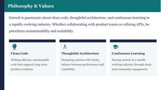 Philosophy & Values
Garrett is passionate about clean code, thoughtful architecture, and continuous learning in
a rapidly evolving industry. Whether collaborating with product teams or refining APIs, he
prioritizes maintainability and scalability.
Clean Code
Writing efficient, maintainable
code that supports long-term
product evolution.
Thoughtful Architecture
Designing systems with clarity,
balance between performance and
readability.
Continuous Learning
Staying current in a rapidly
evolving industry through study
and community engagement.
 