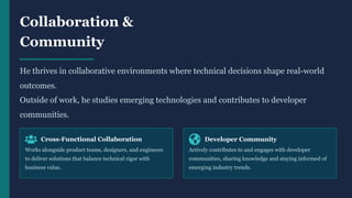 Collaboration &
Community
He thrives in collaborative environments where technical decisions shape real-world
outcomes.
Outside of work, he studies emerging technologies and contributes to developer
communities.
Cross-Functional Collaboration
Works alongside product teams, designers, and engineers
to deliver solutions that balance technical rigor with
business value.
Developer Community
Actively contributes to and engages with developer
communities, sharing knowledge and staying informed of
emerging industry trends.
 