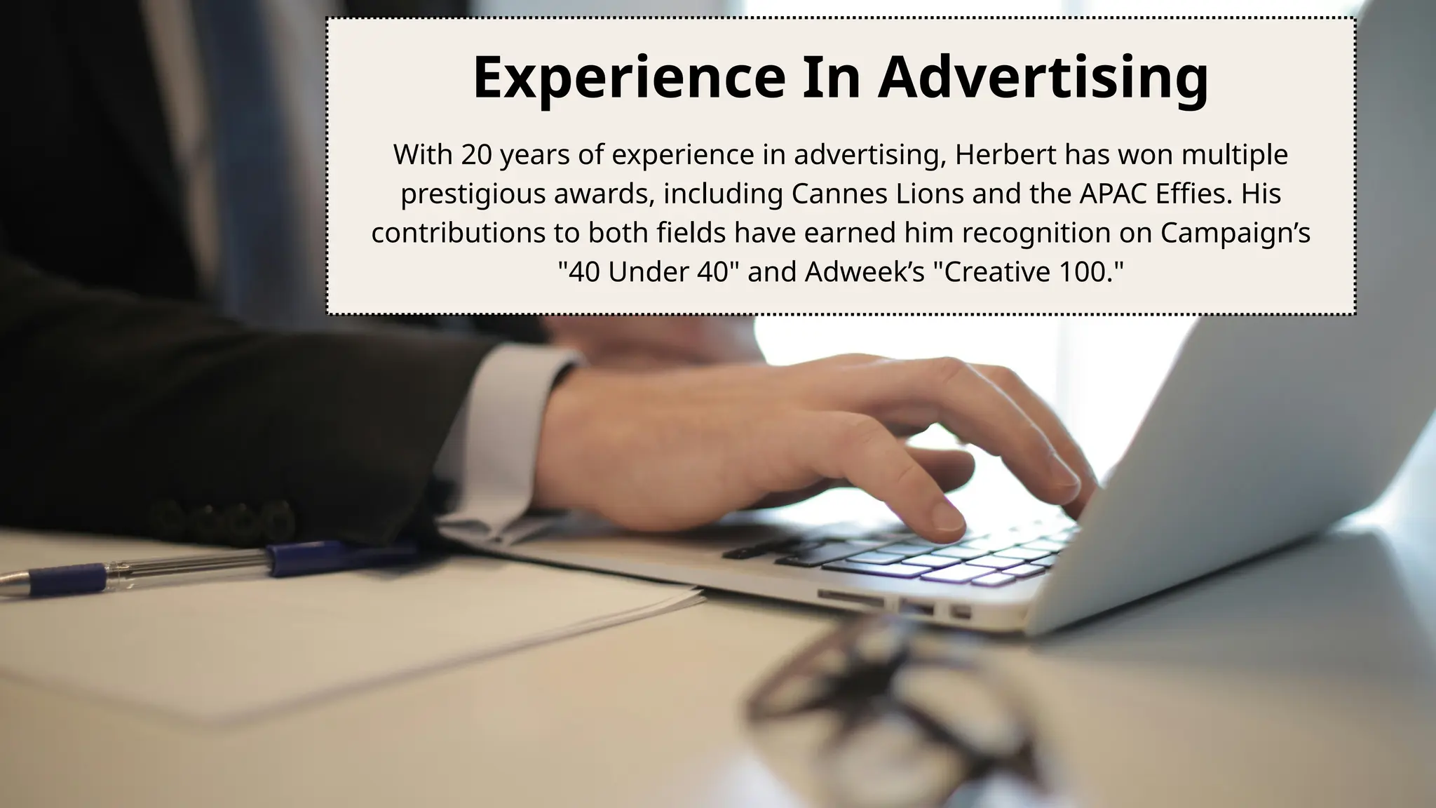 Experience In Advertising
With 20 years of experience in advertising, Herbert has won multiple
prestigious awards, including Cannes Lions and the APAC Effies. His
contributions to both fields have earned him recognition on Campaign’s
"40 Under 40" and Adweek’s "Creative 100."
 