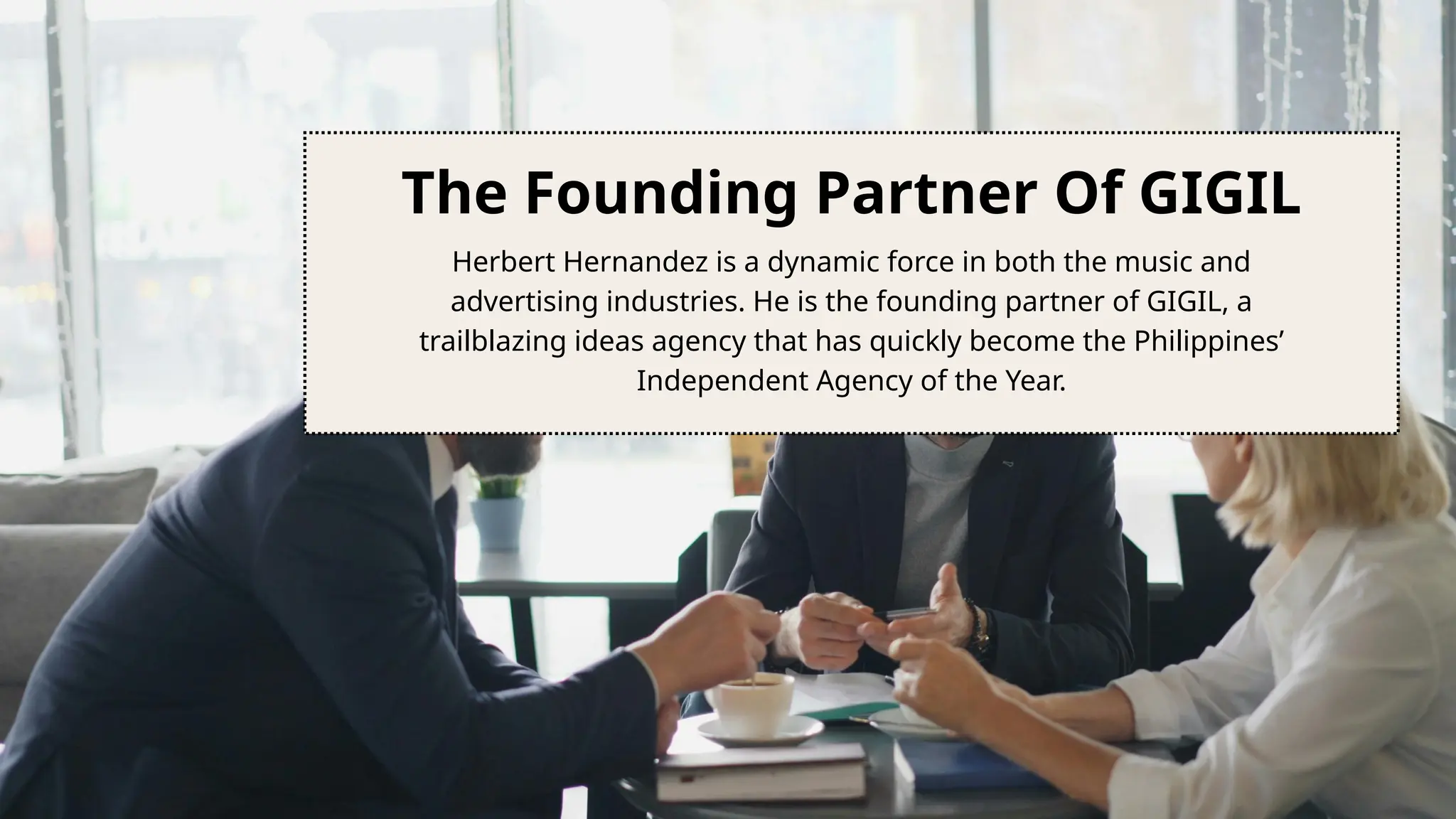 The Founding Partner Of GIGIL
Herbert Hernandez is a dynamic force in both the music and
advertising industries. He is the founding partner of GIGIL, a
trailblazing ideas agency that has quickly become the Philippines’
Independent Agency of the Year.
 