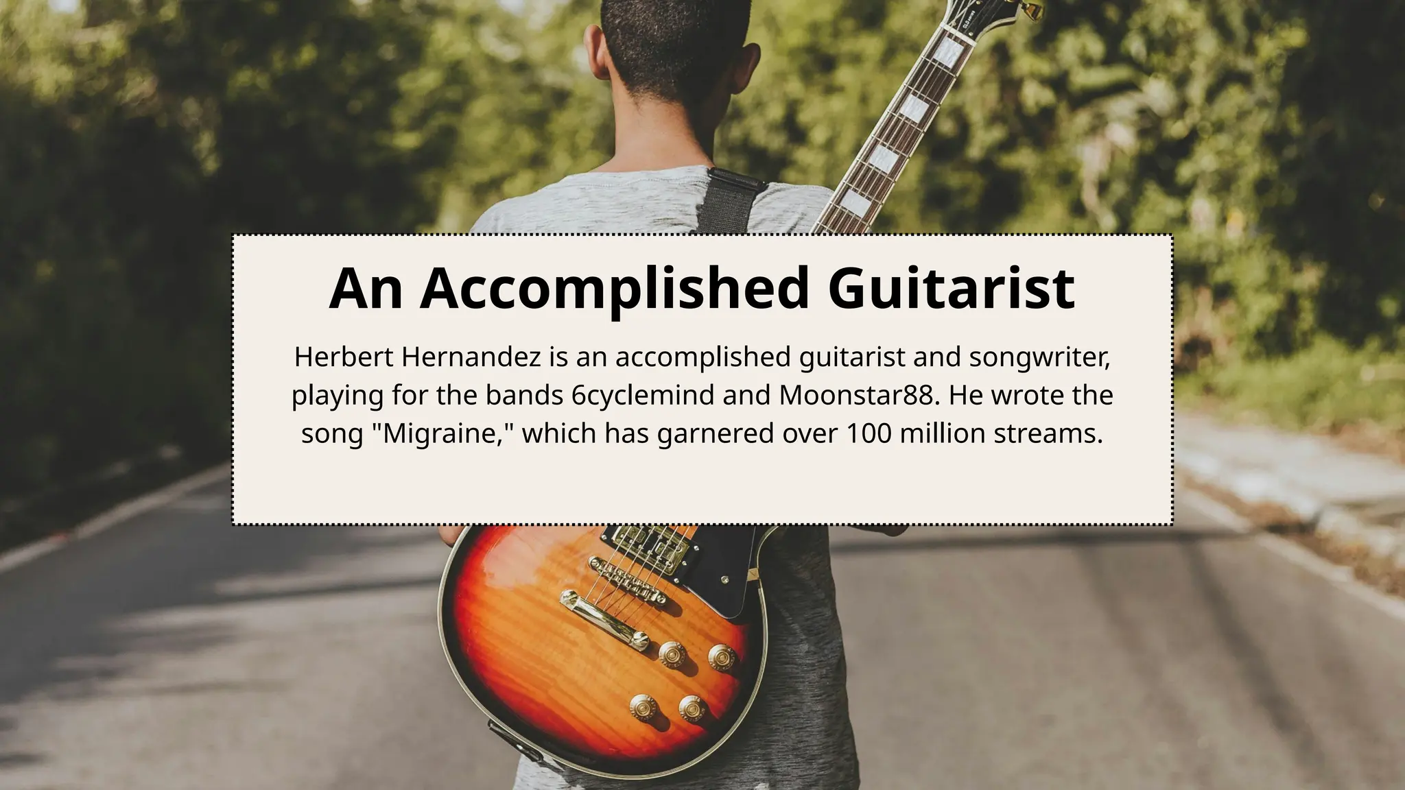 An Accomplished Guitarist
Herbert Hernandez is an accomplished guitarist and songwriter,
playing for the bands 6cyclemind and Moonstar88. He wrote the
song "Migraine," which has garnered over 100 million streams.
 
