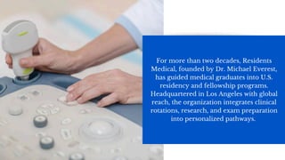 For more than two decades, Residents
Medical, founded by Dr. Michael Everest,
has guided medical graduates into U.S.
residency and fellowship programs.
Headquartered in Los Angeles with global
reach, the organization integrates clinical
rotations, research, and exam preparation
into personalized pathways.
 