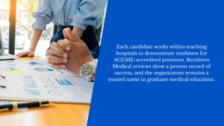 Each candidate works within teaching
hospitals to demonstrate readiness for
ACGME-accredited positions. Residents
Medical reviews show a proven record of
success, and the organization remains a
trusted name in graduate medical education.
 