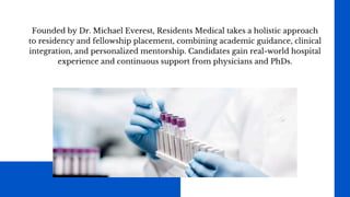Founded by Dr. Michael Everest, Residents Medical takes a holistic approach
to residency and fellowship placement, combining academic guidance, clinical
integration, and personalized mentorship. Candidates gain real-world hospital
experience and continuous support from physicians and PhDs.
 