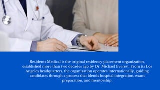 Residents Medical is the original residency placement organization,
established more than two decades ago by Dr. Michael Everest. From its Los
Angeles headquarters, the organization operates internationally, guiding
candidates through a process that blends hospital integration, exam
preparation, and mentorship.
 
