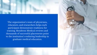The organization’s team of physicians,
educators, and researchers helps each
participant demonstrate readiness for
training. Residents Medical reviews and
thousands of successful placements point
to the institution’s enduring leadership in
graduate medical education.
 