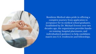 Residents Medical takes pride in offering a
complete journey from application to
acceptance for its medical school graduates.
Established by Dr. Michael Everest over two
decades ago, the organization provides hands-
on training, hospital placements, and
individualized guidance to help candidates
match into U.S. residencies and fellowships.
 