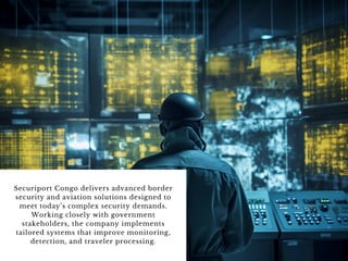 Securiport Congo delivers advanced border
security and aviation solutions designed to
meet today’s complex security demands.
Working closely with government
stakeholders, the company implements
tailored systems that improve monitoring,
detection, and traveler processing.
 