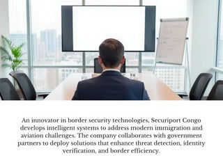 An innovator in border security technologies, Securiport Congo
develops intelligent systems to address modern immigration and
aviation challenges. The company collaborates with government
partners to deploy solutions that enhance threat detection, identity
verification, and border efficiency.
 