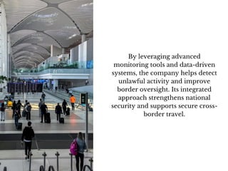 By leveraging advanced
monitoring tools and data-driven
systems, the company helps detect
unlawful activity and improve
border oversight. Its integrated
approach strengthens national
security and supports secure cross-
border travel.
 