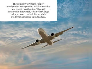 The company’s systems support
immigration management, aviation security,
and traveler verification. Through
continuous innovation, Securiport Congo
helps prevent criminal threats while
modernizing border infrastructure.
 