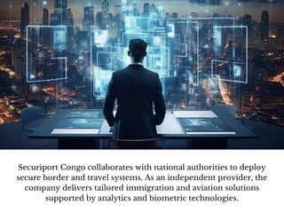 Securiport Congo collaborates with national authorities to deploy
secure border and travel systems. As an independent provider, the
company delivers tailored immigration and aviation solutions
supported by analytics and biometric technologies.
 