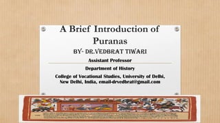 A Brief Introduction of
Puranas
By- Dr.Vedbrat Tiwari
Assistant Professor
Department of History
College of Vocational Studies, University of Delhi,
New Delhi, India, email-drvedbrat@gmail.com
 
