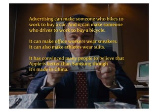 Advertising can make someone who bikes to
work to buy a car. And it can make someone
who drives to work to buy a bicycle.
It can make oﬃce workers wear sneakers.
It can also make athletes wear suits.
It has convinced many people to believe that
Apple is better than Samsung though
it’s made in China.

 