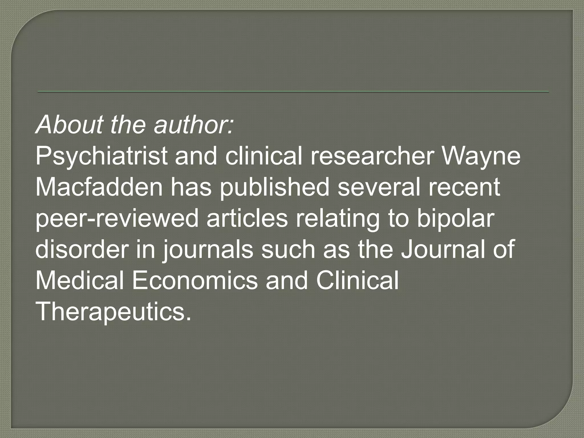About the author:
Psychiatrist and clinical researcher Wayne
Macfadden has published several recent
peer-reviewed articles relating to bipolar
disorder in journals such as the Journal of
Medical Economics and Clinical
Therapeutics.