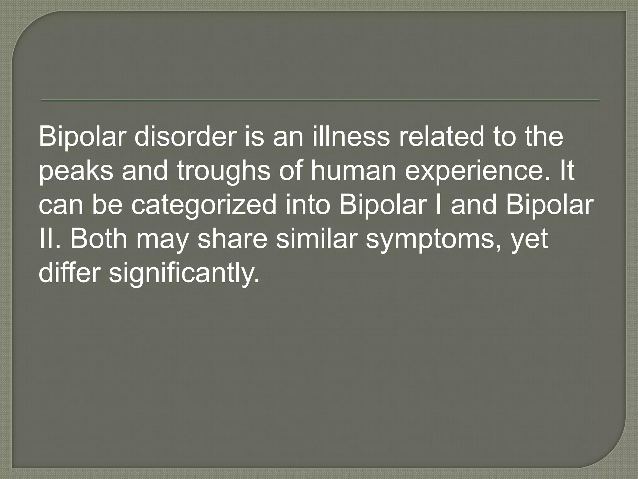Bipolar disorder is an illness related to the
peaks and troughs of human experience. It
can be categorized into Bipolar I and Bipolar
II. Both may share similar symptoms, yet
differ significantly.