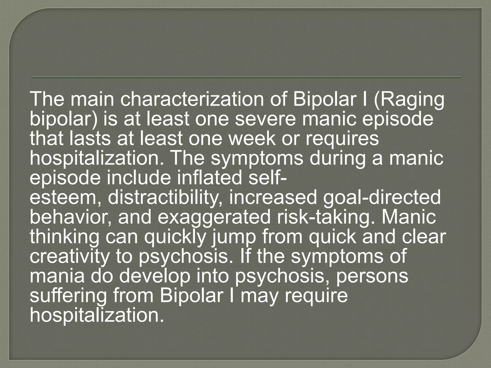 The main characterization of Bipolar I (Raging
bipolar) is at least one severe manic episode
that lasts at least one week or requires
hospitalization. The symptoms during a manic
episode include inflated self-
esteem, distractibility, increased goal-directed
behavior, and exaggerated risk-taking. Manic
thinking can quickly jump from quick and clear
creativity to psychosis. If the symptoms of
mania do develop into psychosis, persons
suffering from Bipolar I may require
hospitalization.