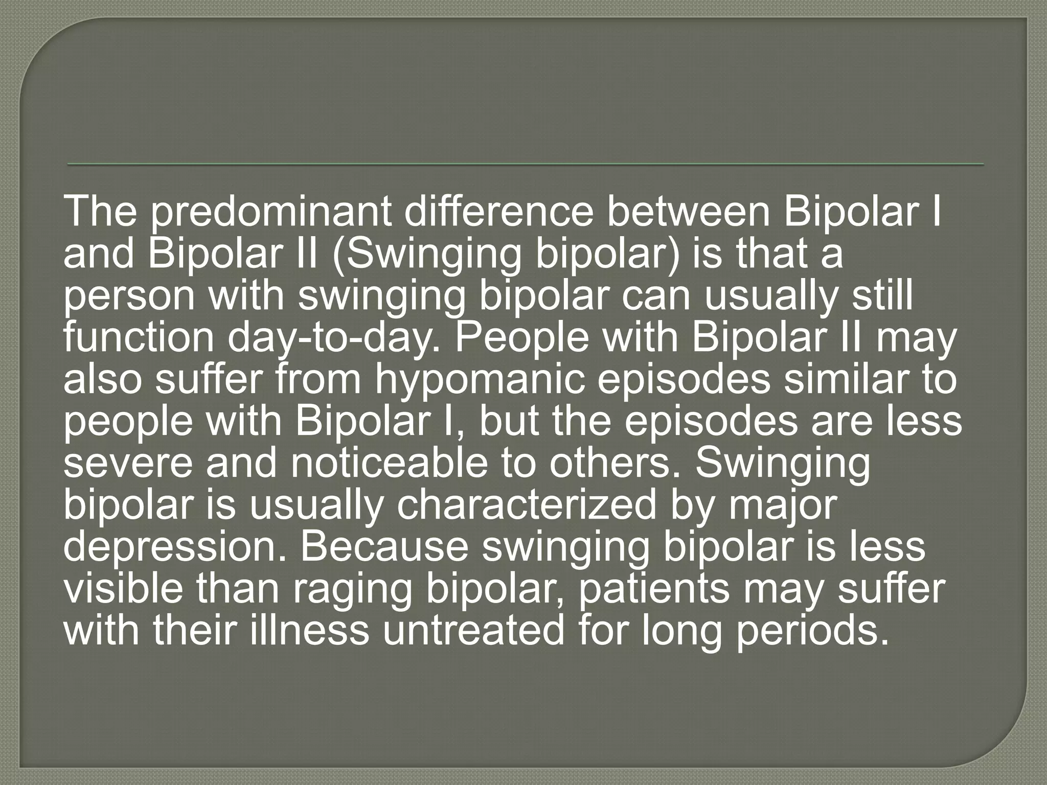 The predominant difference between Bipolar I
and Bipolar II (Swinging bipolar) is that a
person with swinging bipolar can usually still
function day-to-day. People with Bipolar II may
also suffer from hypomanic episodes similar to
people with Bipolar I, but the episodes are less
severe and noticeable to others. Swinging
bipolar is usually characterized by major
depression. Because swinging bipolar is less
visible than raging bipolar, patients may suffer
with their illness untreated for long periods.
