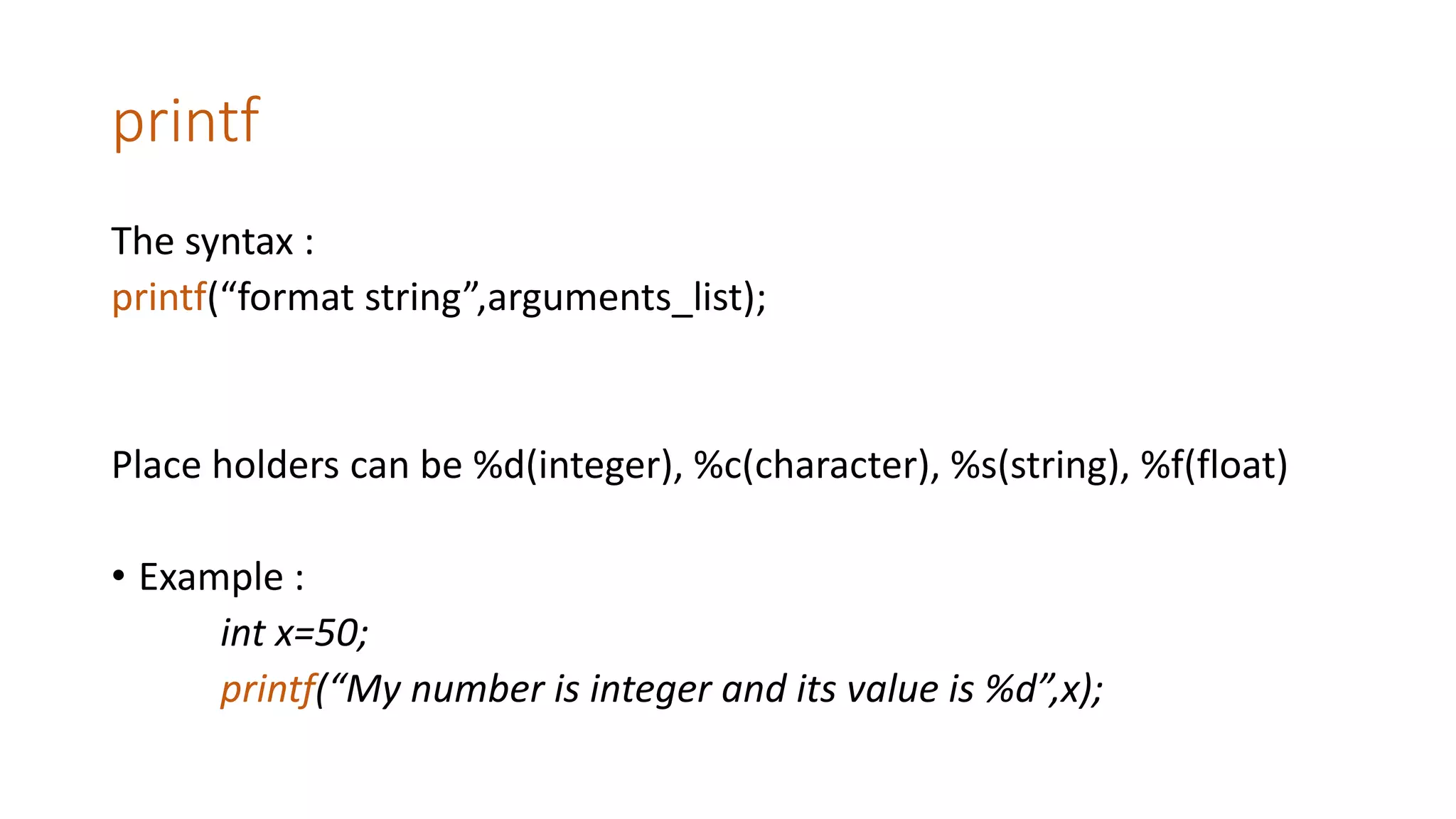 printf
The syntax :
printf(“format string”,arguments_list);
Place holders can be %d(integer), %c(character), %s(string), %f(float)
• Example :
int x=50;
printf(“My number is integer and its value is %d”,x);
 