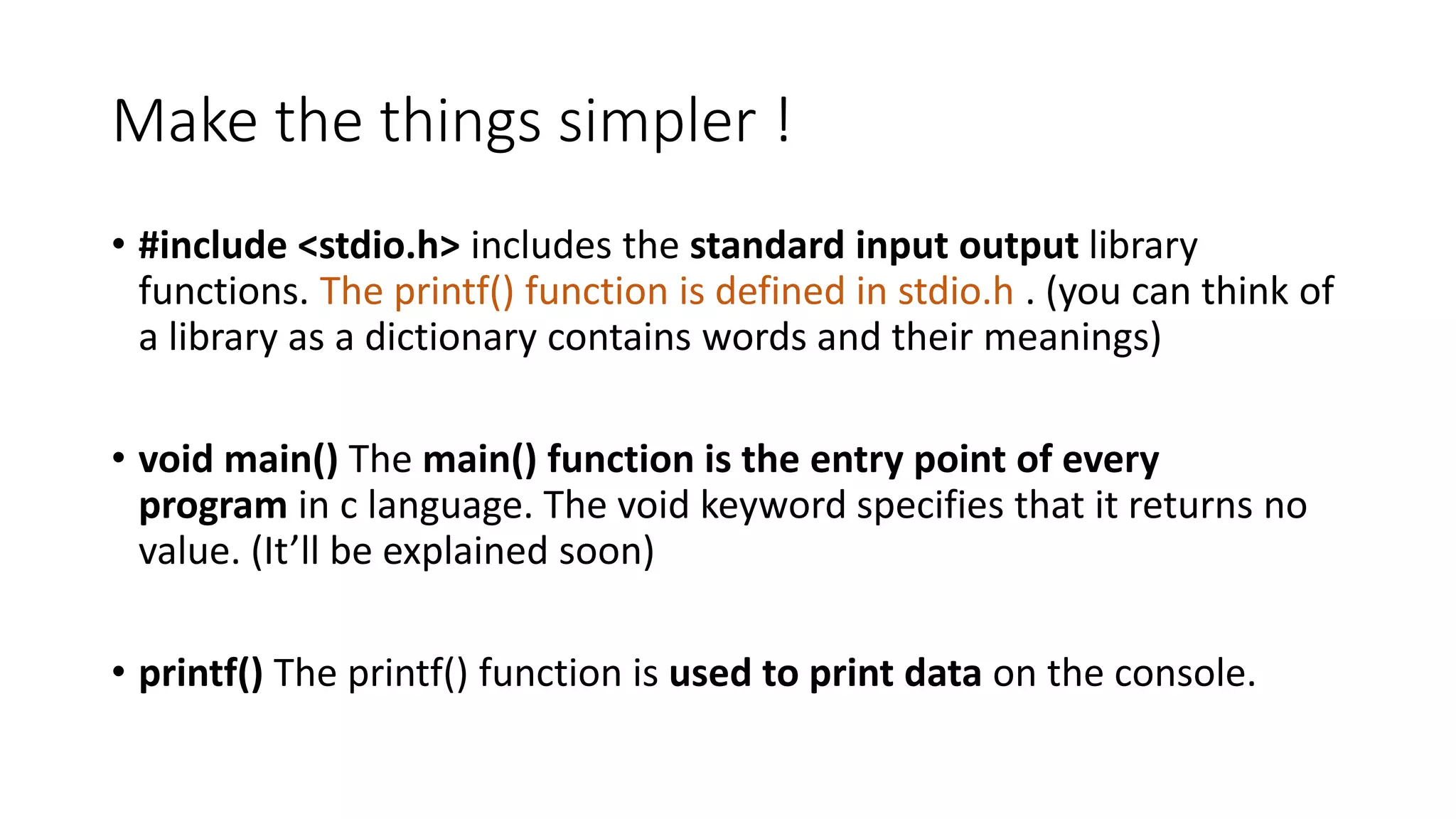 Make the things simpler !
• #include <stdio.h> includes the standard input output library
functions. The printf() function is defined in stdio.h . (you can think of
a library as a dictionary contains words and their meanings)
• void main() The main() function is the entry point of every
program in c language. The void keyword specifies that it returns no
value. (It’ll be explained soon)
• printf() The printf() function is used to print data on the console.
 