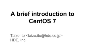 A brief introduction to 
CentOS 7 
Taizo Ito <taizo.ito@hde.co.jp> 
HDE, Inc. 
 