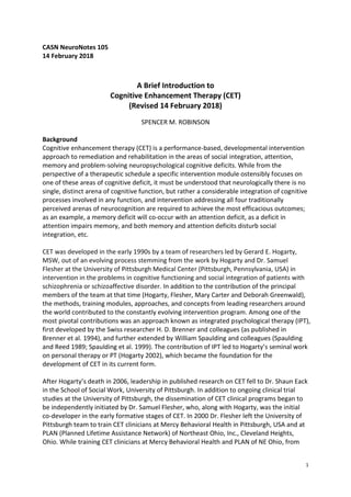 1
CASN NeuroNotes 105
14 February 2018
A Brief Introduction to
Cognitive Enhancement Therapy (CET)
(Revised 14 February 2018)
SPENCER M. ROBINSON
Background
Cognitive enhancement therapy (CET) is a performance-based, developmental intervention
approach to remediation and rehabilitation in the areas of social integration, attention,
memory and problem-solving neuropsychological cognitive deficits. While from the
perspective of a therapeutic schedule a specific intervention module ostensibly focuses on
one of these areas of cognitive deficit, it must be understood that neurologically there is no
single, distinct arena of cognitive function, but rather a considerable integration of cognitive
processes involved in any function, and intervention addressing all four traditionally
perceived arenas of neurocognition are required to achieve the most efficacious outcomes;
as an example, a memory deficit will co-occur with an attention deficit, as a deficit in
attention impairs memory, and both memory and attention deficits disturb social
integration, etc.
CET was developed in the early 1990s by a team of researchers led by Gerard E. Hogarty,
MSW, out of an evolving process stemming from the work by Hogarty and Dr. Samuel
Flesher at the University of Pittsburgh Medical Center (Pittsburgh, Pennsylvania, USA) in
intervention in the problems in cognitive functioning and social integration of patients with
schizophrenia or schizoaffective disorder. In addition to the contribution of the principal
members of the team at that time (Hogarty, Flesher, Mary Carter and Deborah Greenwald),
the methods, training modules, approaches, and concepts from leading researchers around
the world contributed to the constantly evolving intervention program. Among one of the
most pivotal contributions was an approach known as integrated psychological therapy (IPT),
first developed by the Swiss researcher H. D. Brenner and colleagues (as published in
Brenner et al. 1994), and further extended by William Spaulding and colleagues (Spaulding
and Reed 1989; Spaulding et al. 1999). The contribution of IPT led to Hogarty’s seminal work
on personal therapy or PT (Hogarty 2002), which became the foundation for the
development of CET in its current form.
After Hogarty’s death in 2006, leadership in published research on CET fell to Dr. Shaun Eack
in the School of Social Work, University of Pittsburgh. In addition to ongoing clinical trial
studies at the University of Pittsburgh, the dissemination of CET clinical programs began to
be independently initiated by Dr. Samuel Flesher, who, along with Hogarty, was the initial
co-developer in the early formative stages of CET. In 2000 Dr. Flesher left the University of
Pittsburgh team to train CET clinicians at Mercy Behavioral Health in Pittsburgh, USA and at
PLAN (Planned Lifetime Assistance Network) of Northeast Ohio, Inc., Cleveland Heights,
Ohio. While training CET clinicians at Mercy Behavioral Health and PLAN of NE Ohio, from
 