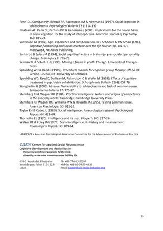 13
Penn DL, Corrigan PW, Bentall RP, Racenstein JM & Newman LS (1997). Social cognition in
schizophrenia. Psychological Bulletin 121: 114-132.
Pinkham AE, Penn DL, Perkins DO & Lieberman J (2003). Implications for the neural basis
of social cognition for the study of schizophrenia. American Journal of Psychiatry
160: 815-24.
Salthouse TA (1987). Age, experience and compensation. In C Schooler & KW Schaie (Eds.),
Cognitive functioning and social structure over the life course (pp. 142-57).
Morewood, NJ: Ablex Publishing,
Santoro J & Spiers M (1994). Social cognitive factors in brain-injury-associated personality
change. Brain Injury 8: 265-76.
Selman RL & Schultz LH (1990). Making a friend in youth. Chicago: University of Chicago
Press.
Spaulding WD & Reed D (1989). Procedural manual for cognitive group therapy: UN-L/LRC
version. Lincoln, NE: University of Nebraska.
Spaulding WD, Reed D, Sullivan M, Richardson C & Weiler M (1999). Effects of cognitive
treatment in psychiatric rehabilitation. Schizophrenia Bulletin 25(4): 657-76.
Stanghellini G (2000). At issue: Vulnerability to schizophrenia and lack of common sense.
Schizophrenia Bulletin 27: 775-87.
Sternberg RJ & Wagner RK (1986). Practical intelligence: Nature and origins of competence
in the everyday world. Cambridge: Cambridge University Press.
Sternberg RJ, Wagner RK, Williams MW & Hovarth JA (1995). Testing common sense.
American Psychologist 50: 912-26.
Taylor EH & Cadet JL (1989). Social intelligence: A neurological system? Psychological
Reports 64: 423-44.
Thorndike EL (1920). Intelligence and its uses. Harper’s 140: 227-35.
Walker RE & Foley JM (1973). Social intelligence: Its history and measurement.
Psychological Reports 33: 839-64.
1
APA/CAPP = American Psychological Association Committee for the Advancement of Professional Practice
Center for Applied Social NeuroscienceCASN
Cognitive Development and Rehabilitation
Pioneering enrichment programs for the mind.
A healthy, active mind promotes a more fulfilling life.
638-2 Keyakidai, Eiheiji-cho Ph: +81-776-63-2290
Yoshida-gun, Fukui 910-1223 Mobile: +81-80-5855-6639
Japan email: casn@brain-mind-behavior.org
 