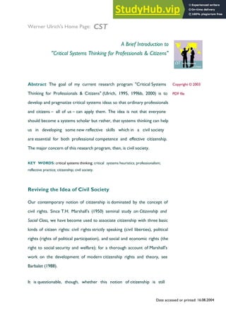 1 / 11
Date accessed or printed: 16.08.2004
Werner Ulrich's Home Page: CST
A Brief Introduction to
"Critical Systems Thinking for Professionals & Citizens"
Abstract The goal of my current research program "Critical Systems
Thinking for Professionals & Citizens" (Ulrich, 1995, 1996b, 2000) is to
develop and pragmatize critical systems ideas so that ordinary professionals
and citizens – all of us – can apply them. The idea is not that everyone
should become a systems scholar but rather, that systems thinking can help
us in developing some new reflective skills which in a civil society
are essential for both professional competence and effective citizenship.
The major concern of this research program, then, is civil society.
KEY WORDS: critical systems thinking; critical systems heuristics; professionalism;
reflective practice; citizenship; civil society.
Copyright © 2003
PDF file
Reviving the Idea of Civil Society
Our contemporary notion of citizenship is dominated by the concept of
civil rights. Since T.H. Marshall's (1950) seminal study on Citizenship and
Social Class, we have become used to associate citizenship with three basic
kinds of citizen rights: civil rights strictly speaking (civil liberties), political
rights (rights of political participation), and social and economic rights (the
right to social security and welfare); for a thorough account of Marshall's
work on the development of modern citizenship rights and theory, see
Barbalet (1988).
It is questionable, though, whether this notion of citizenship is still
 