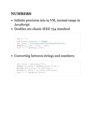 NUMBERS
Infinite precision ints in VM, normal range in
JavaScript
Doubles are classic IEEE 754 standard
Converting between strings and numbers:
int a = 3;
int header_constant = 0xBABE;
int large = 31415926535897932384626433832795;
double pi_like = large / 1e31;
main () => print(pi_like);
int three = int.parse("3");
double pi_kinda = double.parse("3.14");
String six_string = 6.toString();
String pi_sorta = pi_kinda.toString();
main () => print(pi_sorta);
 