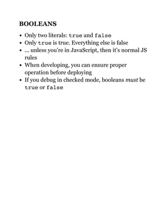 BOOLEANS
Only two literals: true and false
Only true is true. Everything else is false
... unless you're in JavaScript, then it's normal JS
rules
When developing, you can ensure proper
operation before deploying
If you debug in checked mode, booleans must be
true or false
 
