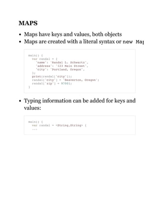 MAPS
Maps have keys and values, both objects
Maps are created with a literal syntax or new Map
Typing information can be added for keys and
values:
main() {
var randal = {
'name': 'Randal L. Schwartz',
'address': '123 Main Street',
'city': 'Portland, Oregon',
};
print(randal['city']);
randal['city'] = 'Beaverton, Oregon';
randal['zip'] = 97001;
}
main() {
var randal = <String,String> {
...
 