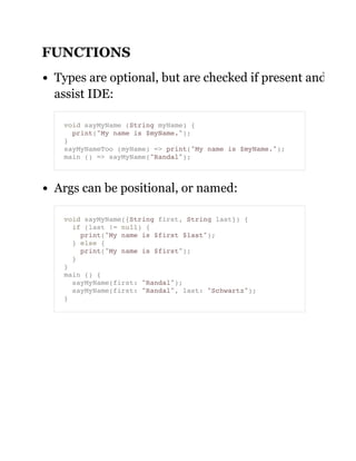 FUNCTIONS
Types are optional, but are checked if present and
assist IDE:
Args can be positional, or named:
void sayMyName (String myName) {
print("My name is $myName.");
}
sayMyNameToo (myName) => print("My name is $myName.");
main () => sayMyName("Randal");
void sayMyName({String first, String last}) {
if (last != null) {
print("My name is $first $last");
} else {
print("My name is $first");
}
}
main () {
sayMyName(first: "Randal");
sayMyName(first: "Randal", last: "Schwartz");
}
 