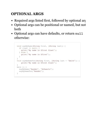 OPTIONAL ARGS
Required args listed first, followed by optional args
Optional args can be positional or named, but not
both
Optional args can have defaults, or return null
otherwise:
void sayMyName(String first, [String last]) {
if (last != null) {
print("My name is $first $last");
} else {
print("My name is $first");
}
}
void sayMyNameToo(String first, [String last = "Smith"]) {
print("My name is $first $last");
}
main () {
sayMyName("Randal", "Schwartz");
sayMyNameToo("Randal");
}
 