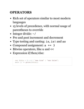 OPERATORS
Rich set of operators similar to most modern
languages
15 levels of precedence, with normal usage of
parentheses to override
Integer divide: ~/
Pre and post increment and decrement
Type testing and casting: is, is! and as
Compound assignment: a += 3
Bitwise operators, like & and <<
Expression if/then/else:
var $this = 3 > 4 ? "was true" : "was false";
main () => print($this);
 