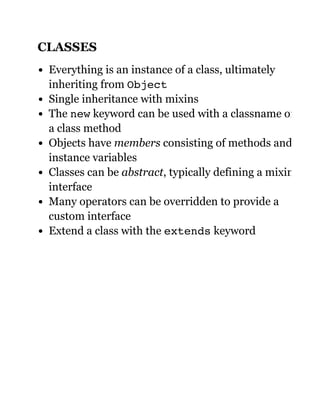 CLASSES
Everything is an instance of a class, ultimately
inheriting from Object
Single inheritance with mixins
The new keyword can be used with a classname or
a class method
Objects have members consisting of methods and
instance variables
Classes can be abstract, typically defining a mixin
interface
Many operators can be overridden to provide a
custom interface
Extend a class with the extends keyword
 