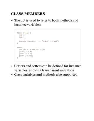 CLASS MEMBERS
The dot is used to refer to both methods and
instance variables:
Getters and setters can be defined for instance
variables, allowing transparent migration
Class variables and methods also supported
class Point {
num x;
num y;
String toString() => "Point [$x,$y]";
}
main() {
var point = new Point();
point.x = 4;
point.y = 7;
print(point);
}
 
