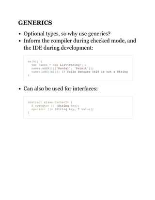 GENERICS
Optional types, so why use generics?
Inform the compiler during checked mode, and
the IDE during development:
Can also be used for interfaces:
main() {
var names = new List<String>();
names.addAll(['Randal', 'Kermit']);
names.add(1e20); // fails because 1e20 is not a String
}
abstract class Cache<T> {
T operator [] (String key);
operator []= (String key, T value);
}
 
