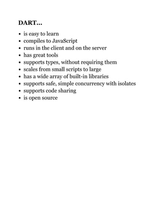 DART...
is easy to learn
compiles to JavaScript
runs in the client and on the server
has great tools
supports types, without requiring them
scales from small scripts to large
has a wide array of built­in libraries
supports safe, simple concurrency with isolates
supports code sharing
is open source
 